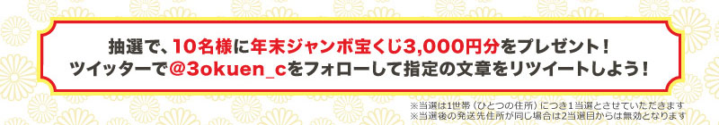 抽選で、10名様に年末ジャンボ宝くじ3,000円分をプレゼント!
ツイッターで@3okuen_cをフォローして指定の文章をリツイートしよう!